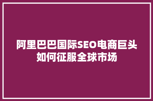 阿里巴巴国际SEO电商巨头如何征服全球市场