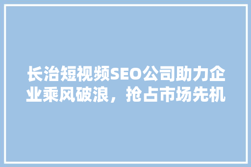 长治短视频SEO公司助力企业乘风破浪，抢占市场先机