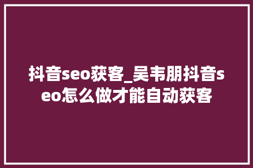 抖音seo获客_吴韦朋抖音seo怎么做才能自动获客 抖音seo获客_吴韦朋抖音seo怎么做才能自动获客 网站建设公司