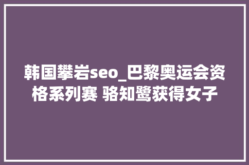 韩国攀岩seo_巴黎奥运会资格系列赛 骆知鹭获得女子攀岩全能第七 美国选手摘金
