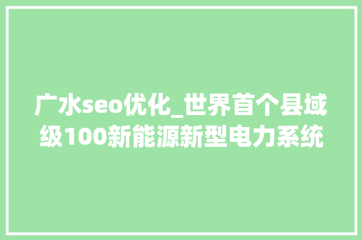 广水seo优化_世界首个县域级100新能源新型电力系统试运行稳定 为大年夜规模消纳新能源探索新路径