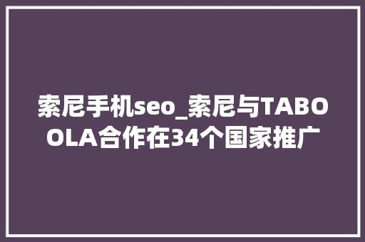索尼手机seo_索尼与TABOOLA合作在34个国家推广整合新闻做事