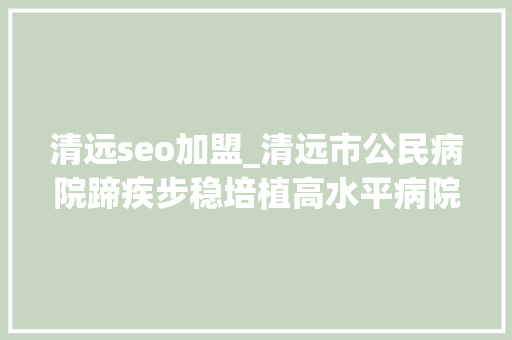 清远seo加盟_清远市公民病院蹄疾步稳培植高水平病院聚才集智实现高质量成长