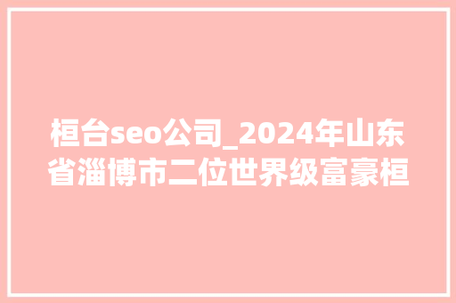 桓台seo公司_2024年山东省淄博市二位世界级富豪桓台一人