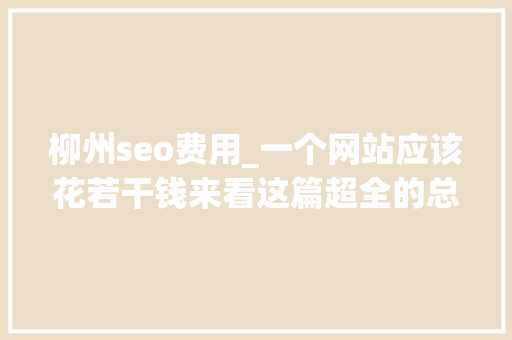 柳州seo费用_一个网站应该花若干钱来看这篇超全的总结