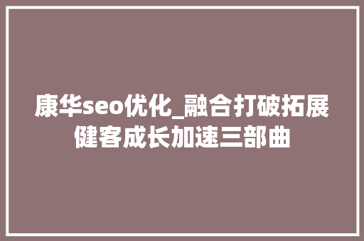 康华seo优化_融合打破拓展健客成长加速三部曲 网站建设公司 康华seo优化_融合打破拓展健客成长加速三部曲 康华seo优化_融合打破拓展健客成长加速三部曲 网站建设公司