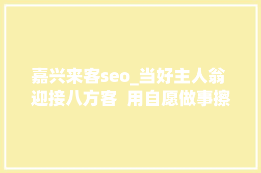 嘉兴来客seo_当好主人翁 迎接八方客  用自愿做事擦亮初心底色让八方来客在嘉兴热门打卡地感想沾染美好