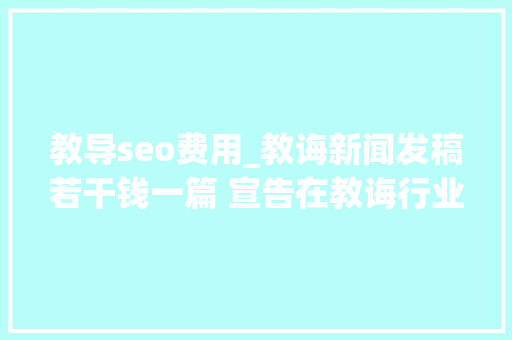教导seo费用_教诲新闻发稿若干钱一篇 宣告在教诲行业的垂直教诲媒体平台有哪些