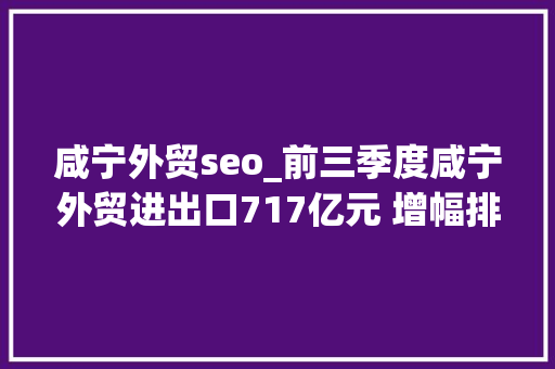 咸宁外贸seo_前三季度咸宁外贸进出口717亿元 增幅排名全省第7位 咸宁外贸seo_前三季度咸宁外贸进出口717亿元 增幅排名全省第7位 神马SEO