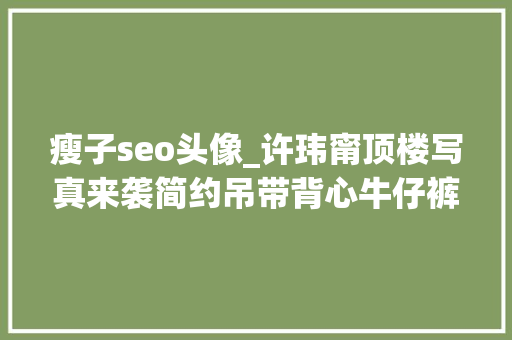 瘦子seo头像_许玮甯顶楼写真来袭简约吊带背心牛仔裤慵懒感实足 瘦子seo头像_许玮甯顶楼写真来袭简约吊带背心牛仔裤慵懒感实足 SEO关键词