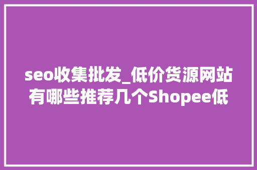seo收集批发_低价货源网站有哪些推荐几个Shopee低价货源网站 seo收集批发_低价货源网站有哪些推荐几个Shopee低价货源网站 搜狗SEO