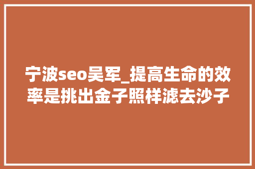 宁波seo吴军_提高生命的效率是挑出金子照样滤去沙子吴军 宁波seo吴军_提高生命的效率是挑出金子照样滤去沙子吴军 SEO关键词