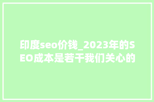 印度seo价钱_2023年的SEO成本是若干我们关心的SEO定价一系列数据和问题 印度seo价钱_2023年的SEO成本是若干我们关心的SEO定价一系列数据和问题 SEO关键词