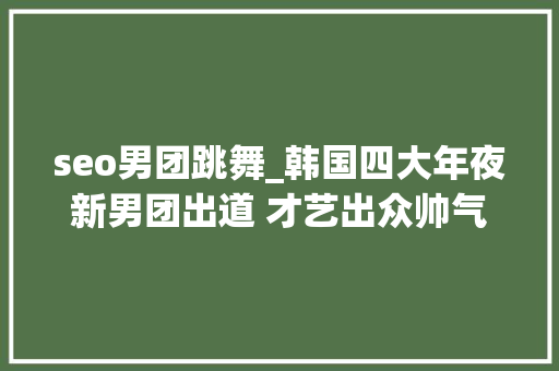 seo男团跳舞_韩国四大年夜新男团出道 才艺出众帅气实足
