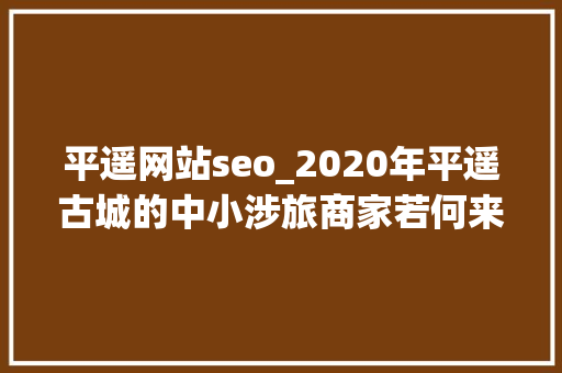 平遥网站seo_2020年平遥古城的中小涉旅商家若何来度过难关 平遥网站seo_2020年平遥古城的中小涉旅商家若何来度过难关 神马SEO