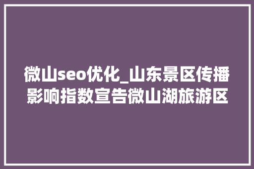 微山seo优化_山东景区传播影响指数宣告微山湖旅游区75592分登榜十强