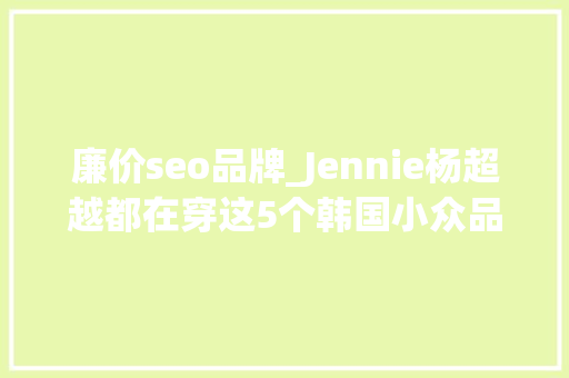 廉价seo品牌_Jennie杨超越都在穿这5个韩国小众品牌只花百元就能入手 廉价seo品牌_Jennie杨超越都在穿这5个韩国小众品牌只花百元就能入手 搜狗SEO
