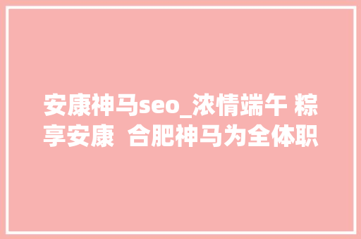 安康神马seo_浓情端午 粽享安康  合肥神马为全体职工发放端午福利
