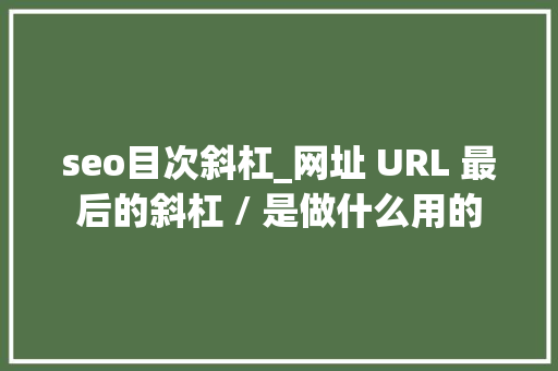 seo目次斜杠_网址 URL 最后的斜杠 / 是做什么用的 seo目次斜杠_网址 URL 最后的斜杠 / 是做什么用的 搜狗SEO