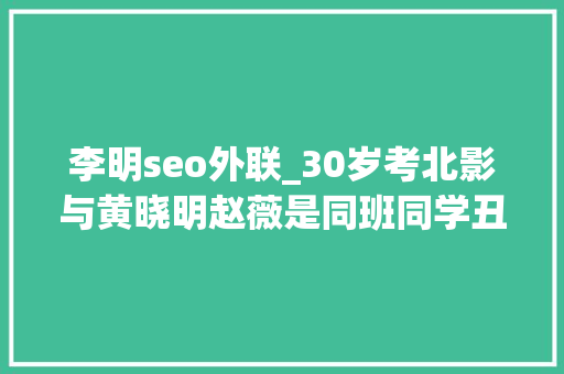 李明seo外联_30岁考北影与黄晓明赵薇是同班同学丑星李明的另类蹿红记