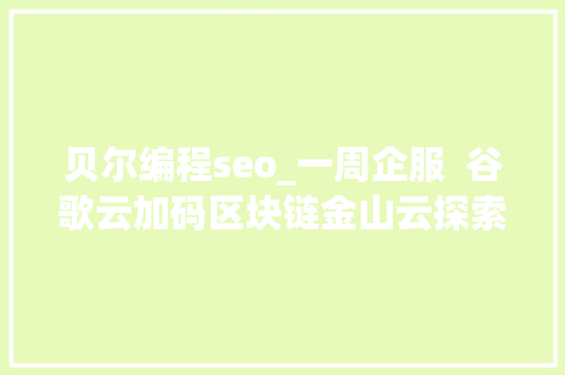 贝尔编程seo_一周企服  谷歌云加码区块链金山云探索区块链游戏首款基于微软Azure的区块链投资产品推出