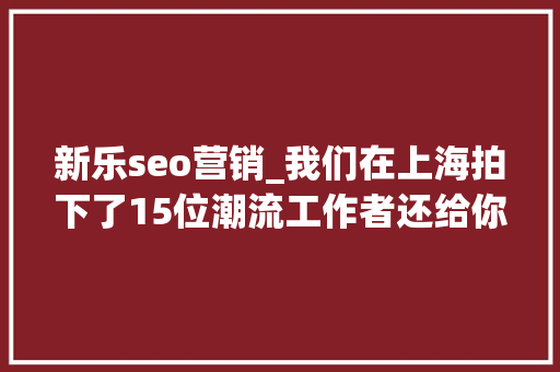 新乐seo营销_我们在上海拍下了15位潮流工作者还给你介绍20间最新最好玩的潮店 搜狗SEO 新乐seo营销_我们在上海拍下了15位潮流工作者还给你介绍20间最新最好玩的潮店 新乐seo营销_我们在上海拍下了15位潮流工作者还给你介绍20间最新最好玩的潮店 搜狗SEO