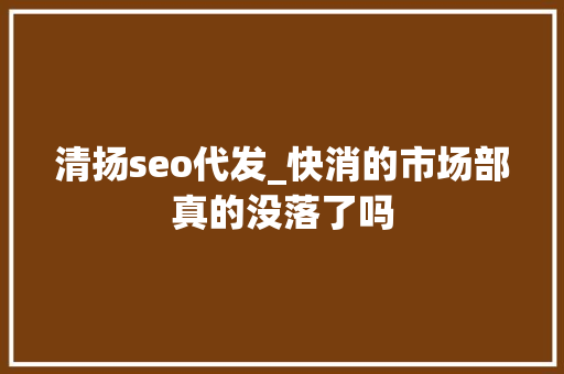 清扬seo代发_快消的市场部真的没落了吗