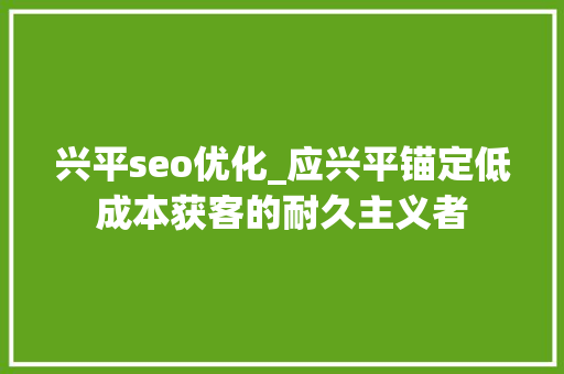 兴平seo优化_应兴平锚定低成本获客的耐久主义者 兴平seo优化_应兴平锚定低成本获客的耐久主义者 搜狗SEO