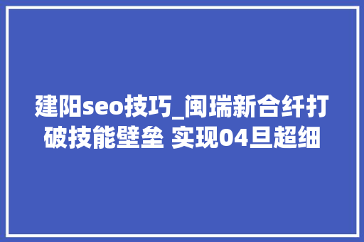 建阳seo技巧_闽瑞新合纤打破技能壁垒 实现04旦超细ES纤维商业化运作