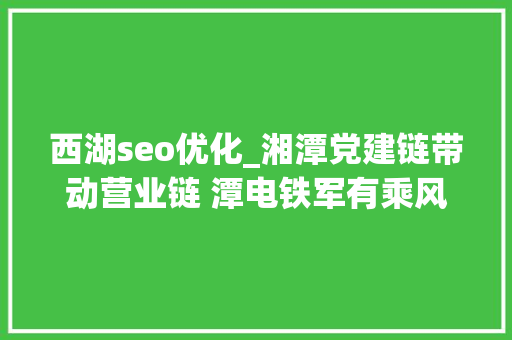 西湖seo优化_湘潭党建链带动营业链 潭电铁军有乘风破浪新妙招