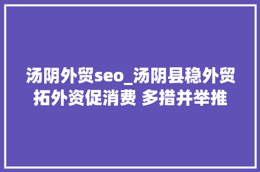汤阴外贸seo_汤阴县稳外贸拓外资促消费 多措并举推进经济成长