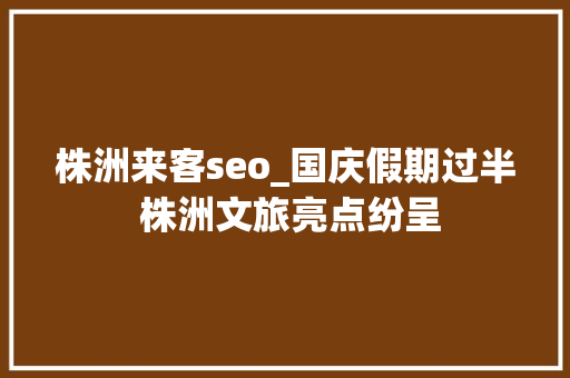 株洲来客seo_国庆假期过半 株洲文旅亮点纷呈 株洲来客seo_国庆假期过半 株洲文旅亮点纷呈 必应SEO