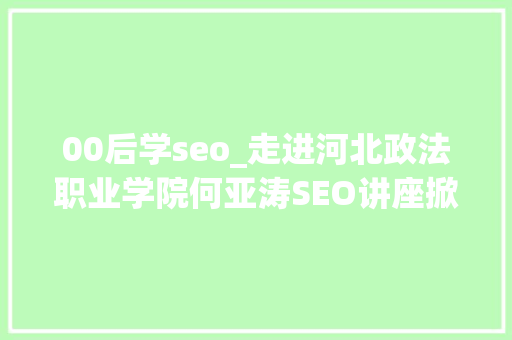 00后学seo_走进河北政法职业学院何亚涛SEO讲座掀起00后进修热潮 00后学seo_走进河北政法职业学院何亚涛SEO讲座掀起00后进修热潮 搜狗SEO
