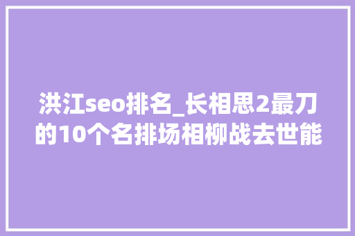 洪江seo排名_长相思2最刀的10个名排场相柳战去世能排第几 洪江seo排名_长相思2最刀的10个名排场相柳战去世能排第几 搜狗SEO