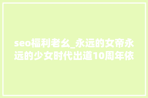 seo福利老幺_永远的女帝永远的少女时代出道10周年依旧辉煌