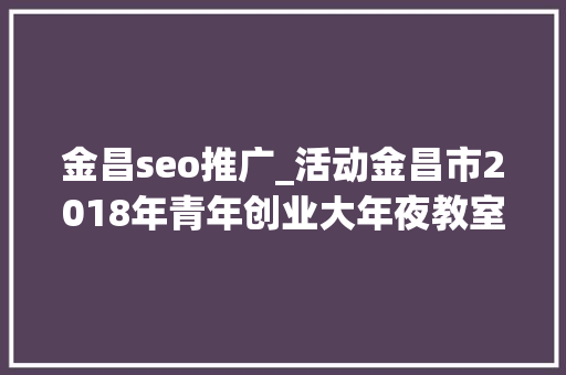 金昌seo推广_活动金昌市2018年青年创业大年夜教室第二期圆满停滞