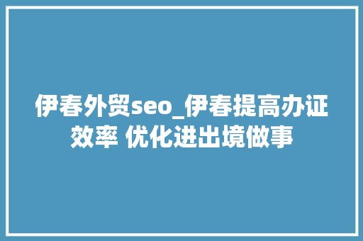 伊春外贸seo_伊春提高办证效率 优化进出境做事