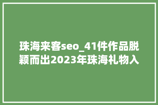珠海来客seo_41件作品脱颖而出2023年珠海礼物入选产品名单公布