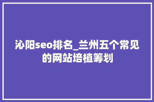 沁阳seo排名_兰州五个常见的网站培植筹划 沁阳seo排名_兰州五个常见的网站培植筹划 百度SEO