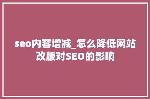 seo内容增减_怎么降低网站改版对SEO的影响