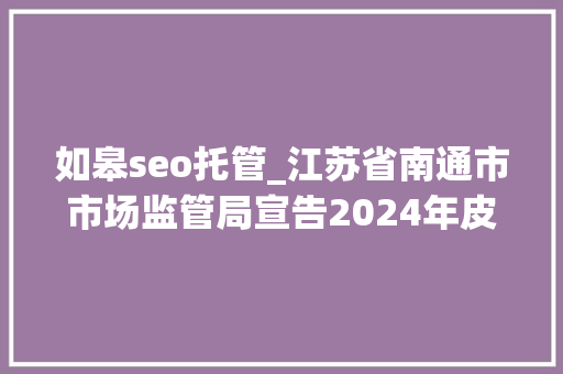 如皋seo托管_江苏省南通市市场监管局宣告2024年皮鞋等5种产品质量市级监督抽查情况