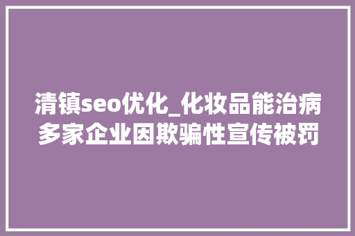清镇seo优化_化妆品能治病多家企业因欺骗性宣传被罚  2024年第17期曝光台 清镇seo优化_化妆品能治病多家企业因欺骗性宣传被罚  2024年第17期曝光台 搜狗SEO