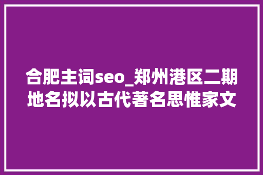 合肥主词seo_郑州港区二期地名拟以古代著名思惟家文学家命名你以为怎么样 合肥主词seo_郑州港区二期地名拟以古代著名思惟家文学家命名你以为怎么样 SEO关键词