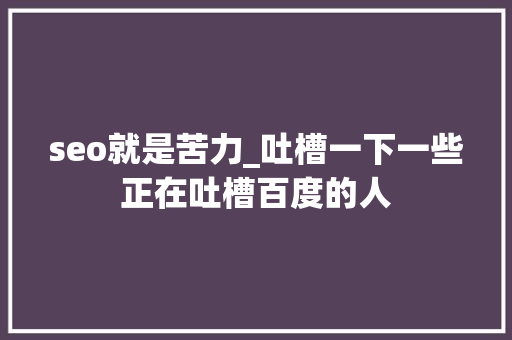 seo就是苦力_吐槽一下一些正在吐槽百度的人 seo就是苦力_吐槽一下一些正在吐槽百度的人 SEO关键词