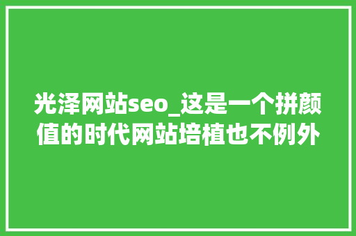 光泽网站seo_这是一个拼颜值的时代网站培植也不例外 光泽网站seo_这是一个拼颜值的时代网站培植也不例外 神马SEO
