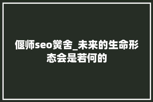 偃师seo黉舍_未来的生命形态会是若何的