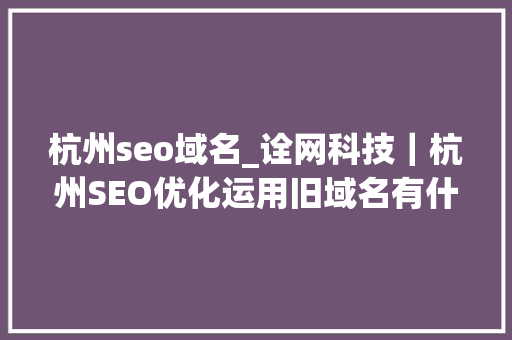 杭州seo域名_诠网科技｜杭州SEO优化运用旧域名有什么优势 杭州seo域名_诠网科技｜杭州SEO优化运用旧域名有什么优势 必应SEO