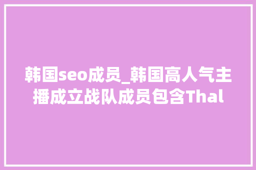 韩国seo成员_韩国高人气主播成立战队成员包含ThalSangyoonLira 韩国seo成员_韩国高人气主播成立战队成员包含ThalSangyoonLira 神马SEO