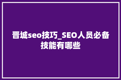 晋城seo技巧_SEO人员必备技能有哪些 晋城seo技巧_SEO人员必备技能有哪些 搜狗SEO