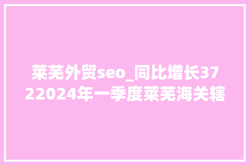 莱芜外贸seo_同比增长3722024年一季度莱芜海关辖区实现进口总值159亿元 莱芜外贸seo_同比增长3722024年一季度莱芜海关辖区实现进口总值159亿元 神马SEO